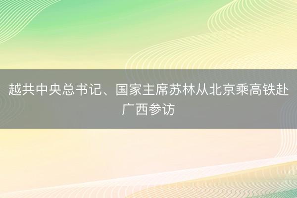越共中央总书记、国家主席苏林从北京乘高铁赴广西参访