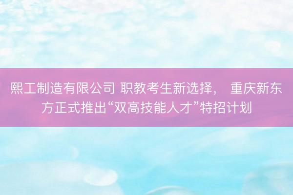 熙工制造有限公司 职教考生新选择， 重庆新东方正式推出“双高技能人才”特招计划