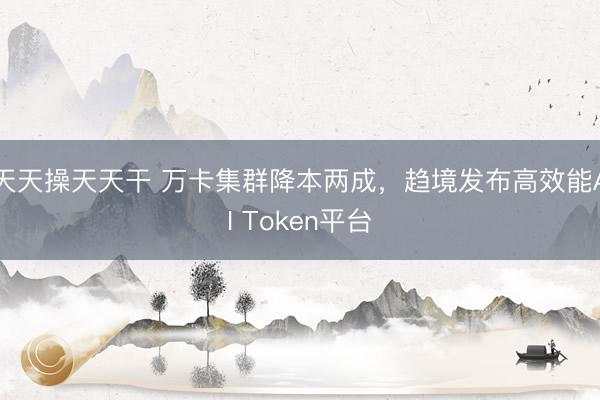 天天操天天干 万卡集群降本两成，趋境发布高效能AI Token平台
