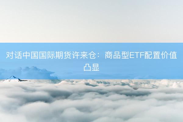 对话中国国际期货许来仓：商品型ETF配置价值凸显
