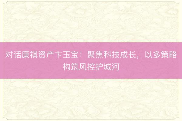 对话康祺资产卞玉宝：聚焦科技成长，以多策略构筑风控护城河