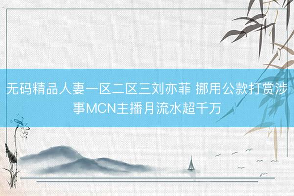 无码精品人妻一区二区三刘亦菲 挪用公款打赏涉事MCN主播月流水超千万