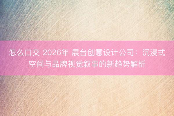 怎么口交 2026年 展台创意设计公司：沉浸式空间与品牌视觉叙事的新趋势解析