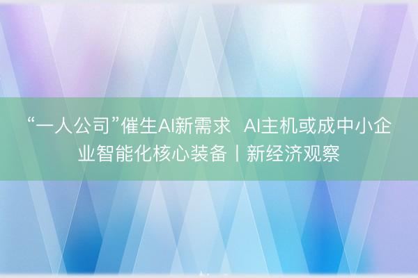 “一人公司”催生AI新需求  AI主机或成中小企业智能化核心装备丨新经济观察