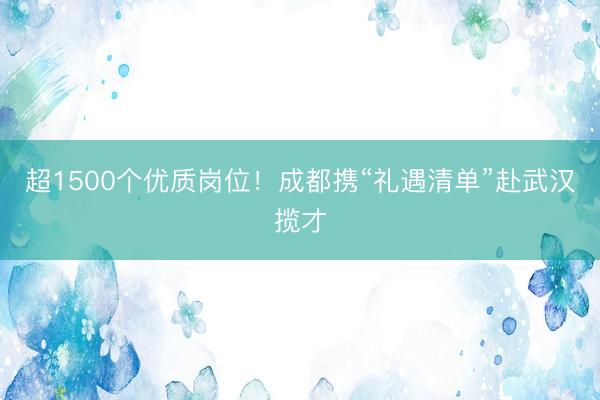 超1500个优质岗位！成都携“礼遇清单”赴武汉揽才