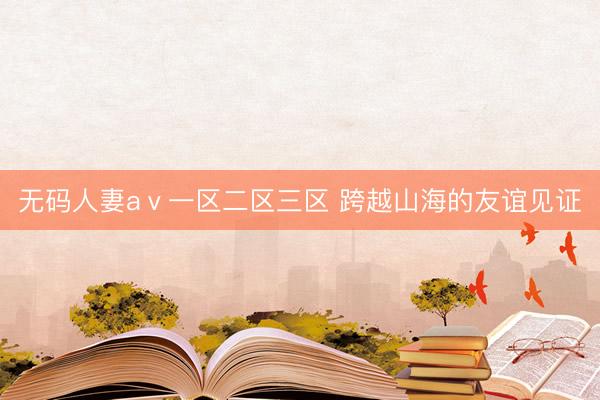 无码人妻aⅴ一区二区三区 跨越山海的友谊见证