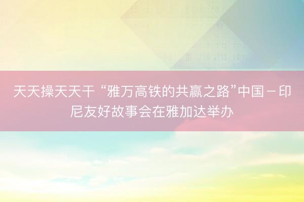 天天操天天干 “雅万高铁的共赢之路”中国－印尼友好故事会在雅加达举办