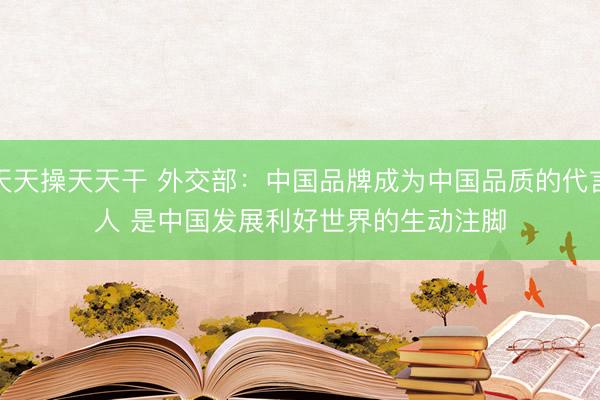 天天操天天干 外交部：中国品牌成为中国品质的代言人 是中国发展利好世界的生动注脚