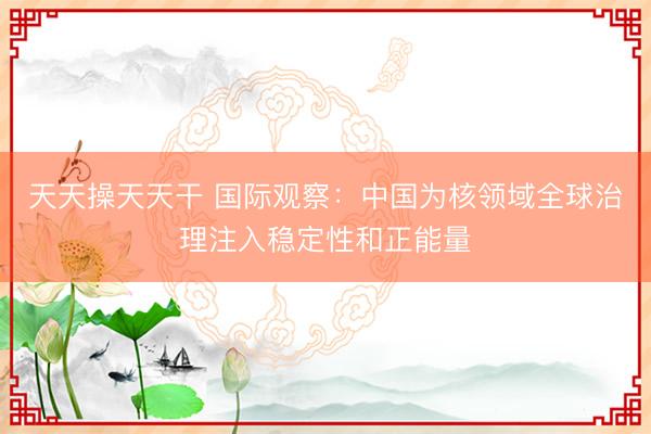 天天操天天干 国际观察：中国为核领域全球治理注入稳定性和正能量