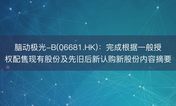 脑动极光-B(06681.HK)：完成根据一般授权配售现有股份及先旧后新认购新股份内容摘要