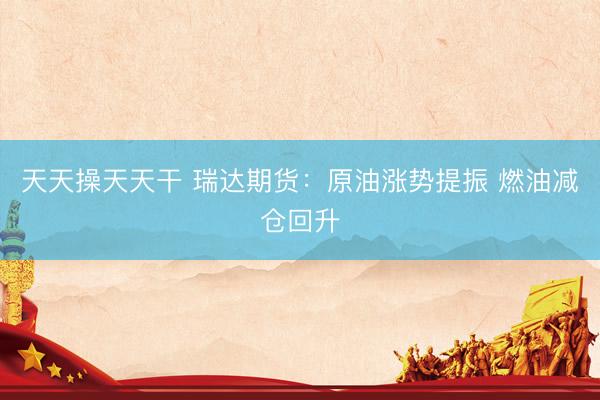 天天操天天干 瑞达期货：原油涨势提振 燃油减仓回升