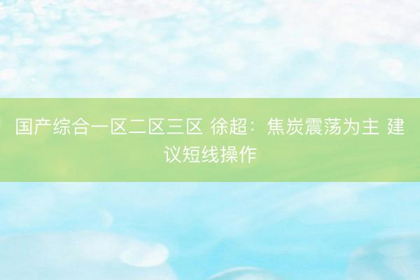 国产综合一区二区三区 徐超：焦炭震荡为主 建议短线操作