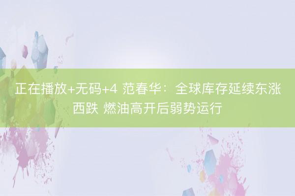 正在播放+无码+4 范春华：全球库存延续东涨西跌 燃油高开后弱势运行
