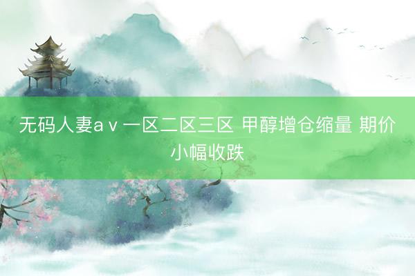 无码人妻aⅴ一区二区三区 甲醇增仓缩量 期价小幅收跌