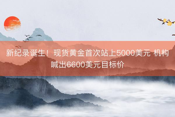新纪录诞生！现货黄金首次站上5000美元 机构喊出6600美元目标价