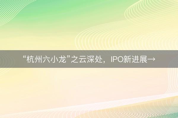 “杭州六小龙”之云深处，IPO新进展→