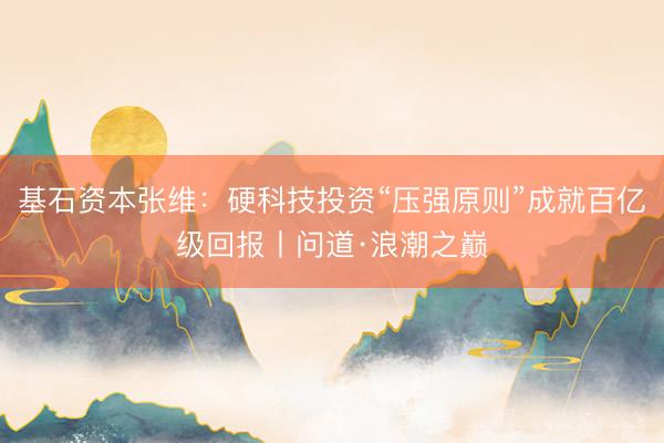 基石资本张维：硬科技投资“压强原则”成就百亿级回报丨问道·浪潮之巅
