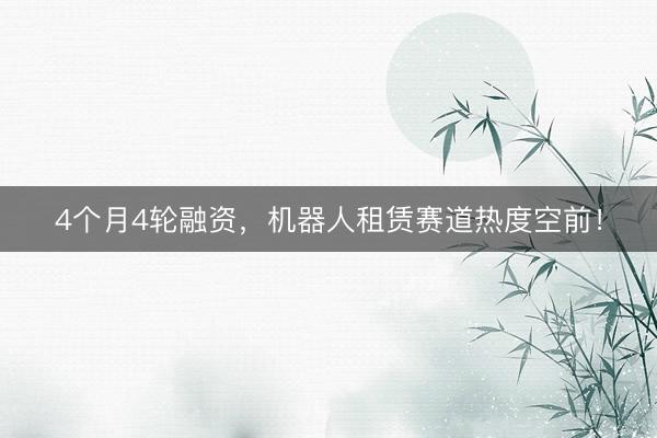 4个月4轮融资，机器人租赁赛道热度空前！