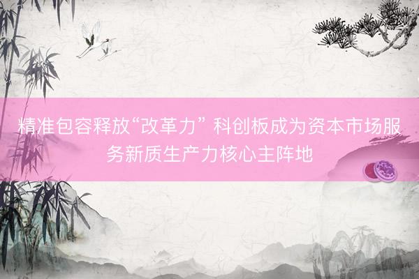 精准包容释放“改革力” 科创板成为资本市场服务新质生产力核心主阵地