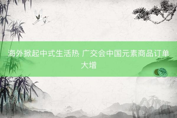 海外掀起中式生活热 广交会中国元素商品订单大增