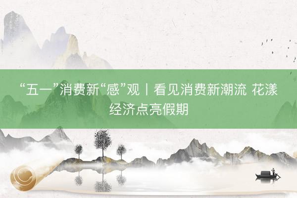 “五一”消费新“感”观丨看见消费新潮流 花漾经济点亮假期