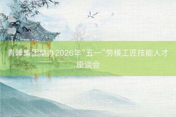 青啤集团举办2026年“五一”劳模工匠技能人才座谈会