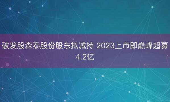 破发股森泰股份股东拟减持 2023上市即巅峰超募4.2亿