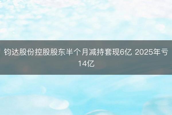 钧达股份控股股东半个月减持套现6亿 2025年亏14亿