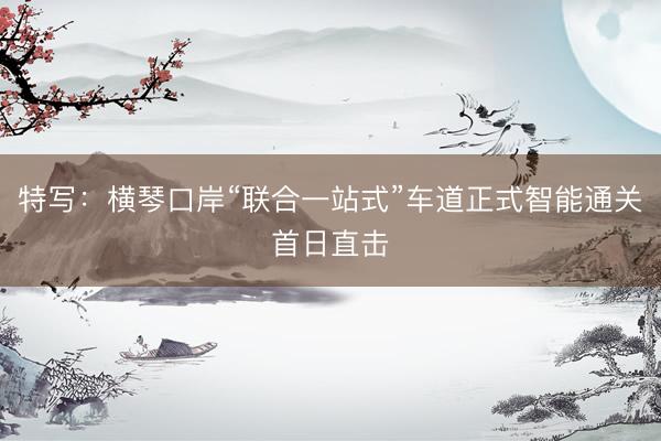 特写：横琴口岸“联合一站式”车道正式智能通关首日直击