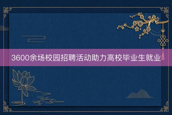 3600余场校园招聘活动助力高校毕业生就业