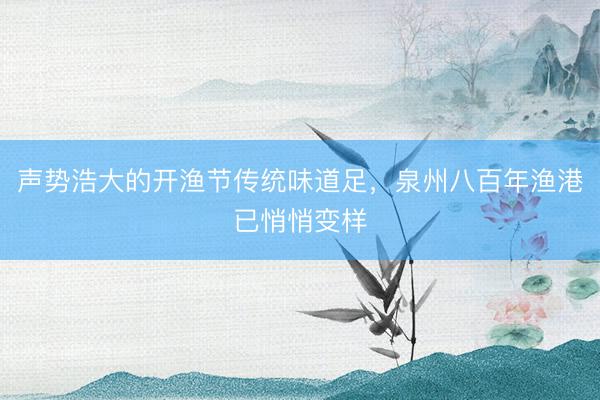 声势浩大的开渔节传统味道足，泉州八百年渔港已悄悄变样