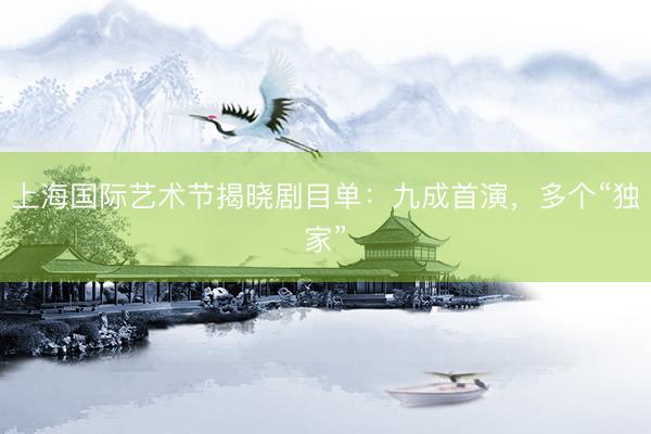 上海国际艺术节揭晓剧目单：九成首演，多个“独家”