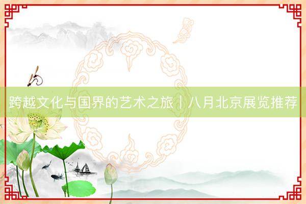 跨越文化与国界的艺术之旅｜八月北京展览推荐