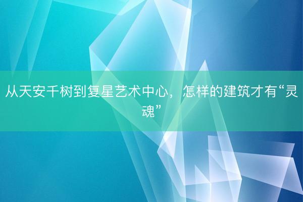 从天安千树到复星艺术中心，怎样的建筑才有“灵魂”