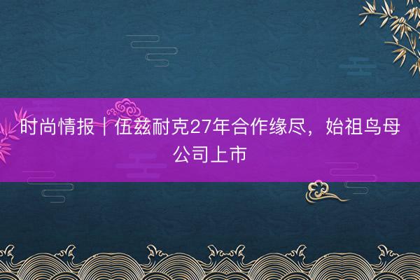 时尚情报｜伍兹耐克27年合作缘尽，始祖鸟母公司上市