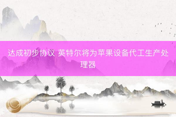 达成初步协议 英特尔将为苹果设备代工生产处理器