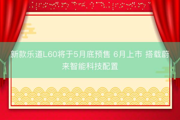 新款乐道L60将于5月底预售 6月上市 搭载蔚来智能科技配置
