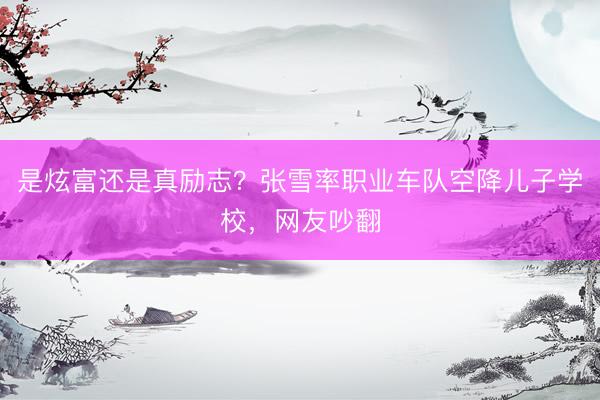 是炫富还是真励志？张雪率职业车队空降儿子学校，网友吵翻