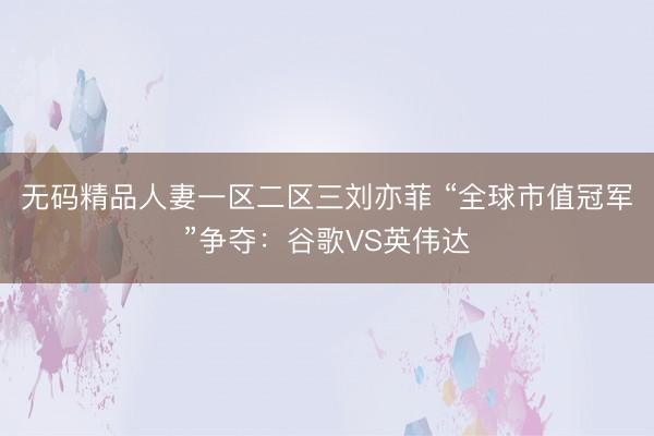 无码精品人妻一区二区三刘亦菲 “全球市值冠军”争夺：谷歌VS英伟达