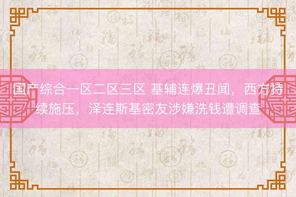 国产综合一区二区三区 基辅连爆丑闻，西方持续施压，泽连斯基密友涉嫌洗钱遭调查