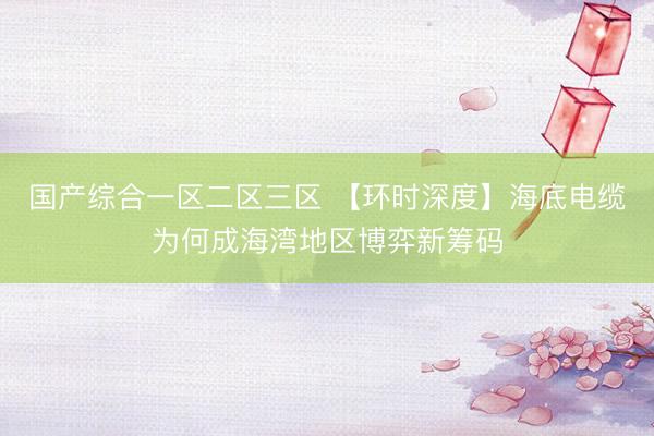 国产综合一区二区三区 【环时深度】海底电缆为何成海湾地区博弈新筹码