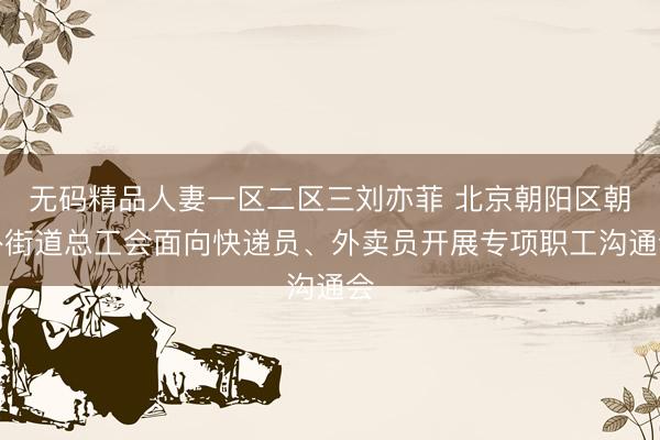 无码精品人妻一区二区三刘亦菲 北京朝阳区朝外街道总工会面向快递员、外卖员开展专项职工沟通会