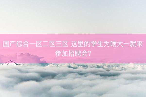 国产综合一区二区三区 这里的学生为啥大一就来参加招聘会？