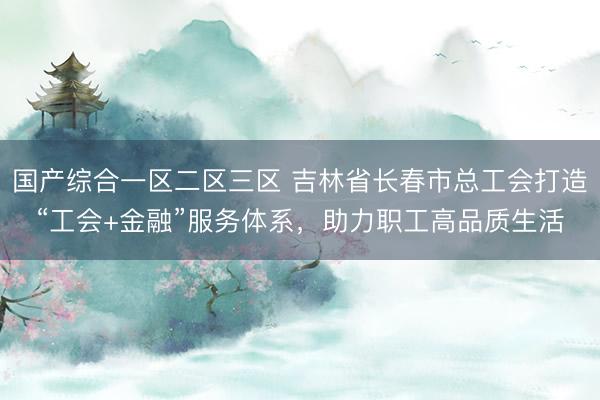 国产综合一区二区三区 吉林省长春市总工会打造“工会+金融”服务体系，助力职工高品质生活