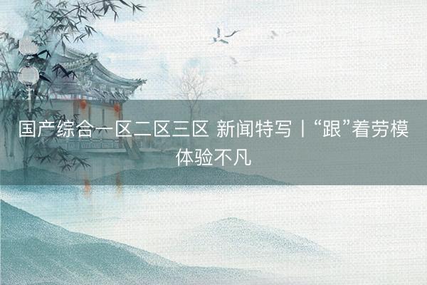 国产综合一区二区三区 新闻特写丨“跟”着劳模体验不凡