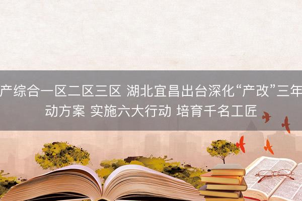 国产综合一区二区三区 湖北宜昌出台深化“产改”三年行动方案 实施六大行动 培育千名工匠