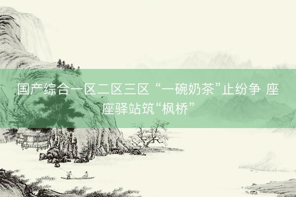 国产综合一区二区三区 “一碗奶茶”止纷争 座座驿站筑“枫桥”