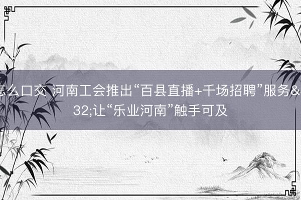 怎么口交 河南工会推出“百县直播+千场招聘”服务 让“乐业河南”触手可及