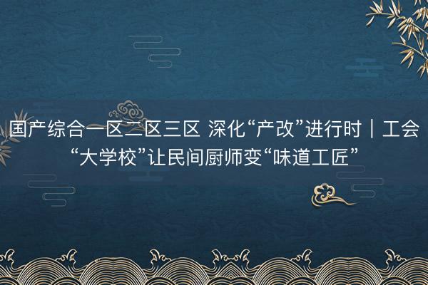 国产综合一区二区三区 深化“产改”进行时|工会“大学校”让民间厨师变“味道工匠”