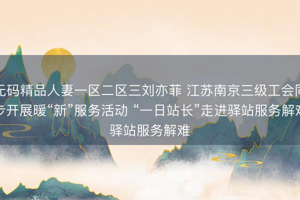 无码精品人妻一区二区三刘亦菲 江苏南京三级工会同步开展暖“新”服务活动 “一日站长”走进驿站服务解难